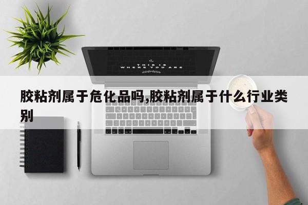 胶粘剂属于危化品吗,胶粘剂属于什么行业类别
